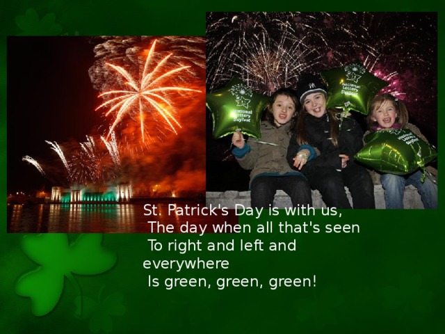 St. Patrick's Day is with us,  The day when all that's seen  To right and left and everywhere  Is green, green, green!
