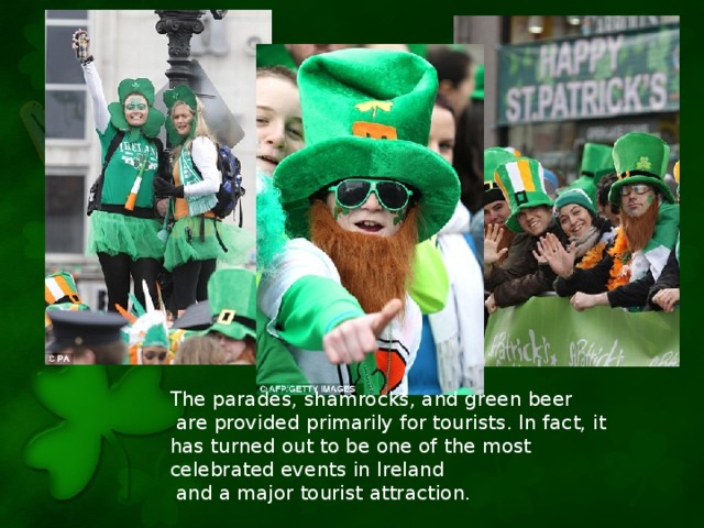 The parades, shamrocks, and green beer  are provided primarily for tourists. In fact, it has turned out to be one of the most celebrated events in Ireland  and a major tourist attraction.