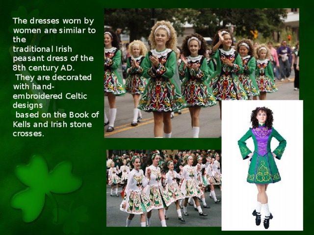The dresses worn by women are similar to the traditional Irish peasant dress of the 8th century AD.  They are decorated with hand-embroidered Celtic designs  based on the Book of Kells and Irish stone crosses.