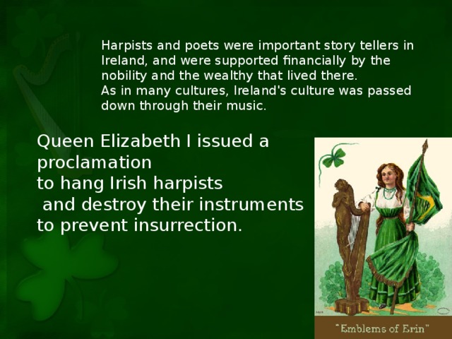 Harpists and poets were important story tellers in Ireland, and were supported financially by the nobility and the wealthy that lived there. As in many cultures, Ireland's culture was passed down through their music. Queen Elizabeth I issued a proclamation to hang Irish harpists  and destroy their instruments to prevent insurrection.
