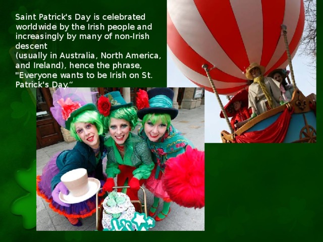 Saint Patrick's Day is celebrated worldwide by the Irish people and increasingly by many of non-Irish descent (usually in Australia, North America, and Ireland), hence the phrase, 