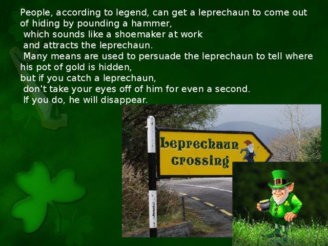 People, according to legend, can get a leprechaun to come out of hiding by pounding a hammer,  which sounds like a shoemaker at work  and attracts the leprechaun.  Many means are used to persuade the leprechaun to tell where his pot of gold is hidden, but if you catch a leprechaun,  don't take your eyes off of him for even a second.  If you do, he will disappear.