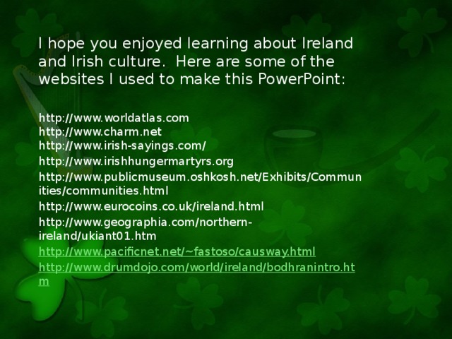 I hope you enjoyed learning about Ireland and Irish culture. Here are some of the websites I used to make this PowerPoint: http://www.worldatlas.com http://www.charm.net http://www.irish-sayings.com/ http://www.irishhungermartyrs.org http://www.publicmuseum.oshkosh.net/Exhibits/Communities/communities.html http://www.eurocoins.co.uk/ireland.html http://www.geographia.com/northern-ireland/ukiant01.htm http://www.pacificnet.net/~fastoso/causway.html http://www.drumdojo.com/world/ireland/bodhranintro.htm