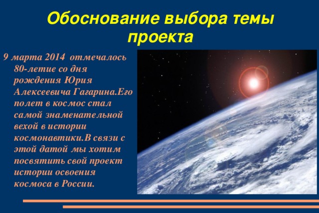 Обоснование выбора темы проекта 9  марта 2014 отмечалось 80-летие со дня рождения Юрия Алексеевича Гагарина.Его полет в космос стал самой знаменательной вехой в истории космонавтики.В связи с этой датой мы хотим посвятить свой проект истории освоения космоса в России.