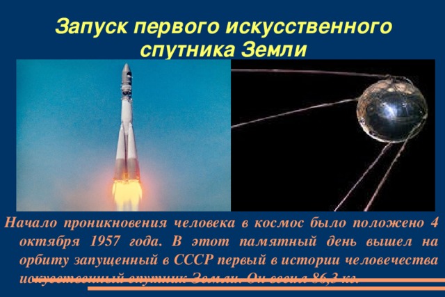 Запуск первого искусственного спутника Земли Начало проникновения человека в космос было положено 4 октября 1957 года. В этот памятный день вышел на орбиту запущенный в СССР первый в истории человечества искусственный спутник Земли. Он весил 86,3 кг.
