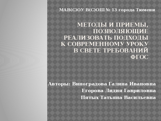 МАВ(С)ОУ В(С)ОШ № 13 города Тюмени МЕТОДЫ И ПРИЕМЫ, ПОЗВОЛЯЮЩИЕ РЕАЛИЗОВАТЬ ПОДХОДЫ К СОВРЕМЕННОМУ УРОКУ В СВЕТЕ ТРЕБОВАНИЙ ФГОС Авторы: Виноградова Галина Ивановна Егорова Лидия Гавриловна Пятых Татьяна Васильевна