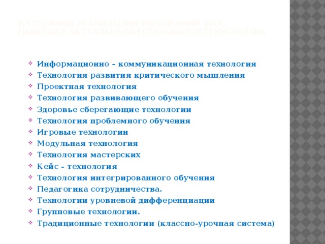 В условиях реализации требований ФГОС наиболее актуальными становятся технологии:   Информационно – коммуникационная технология Технология развития критического мышления Проектная технология Технология развивающего обучения Здоровье сберегающие технологии   Технология проблемного обучения Игровые технологии Модульная технология Технология мастерских Кейс – технология Технология интегрированного обучения Педагогика сотрудничества.  Технологии уровневой дифференциации  Групповые технологии.  Традиционные технологии (классно-урочная система)