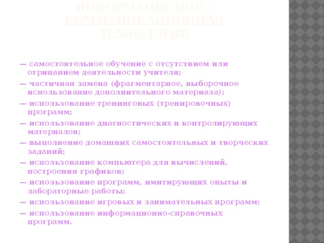 Информационно – коммуникационная технология   — самостоятельное обучение с отсутствием или отрицанием деятельности учителя; — частичная замена (фрагментарное, выборочное использование дополнительного материала); — использование тренинговых (тренировочных) программ; — использование диагностических и контролирующих материалов; — выполнение домашних самостоятельных и творческих заданий; — использование компьютера для вычислений, построения графиков; — использование программ, имитирующих опыты и лабораторные работы; — использование игровых и занимательных программ; — использование информационно-справочных программ.