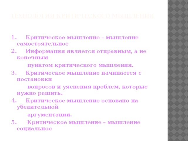 Технология критического мышления 1.     Критическое мышление – мышление самостоятельное 2.     Информация является отправным, а не конечным  пунктом критического мышления. 3.     Критическое мышление начинается с постановки  вопросов и уяснения проблем, которые нужно решить. 4.     Критическое мышление основано на убедительной  аргументации. 5.      Критическое мышление – мышление социальное