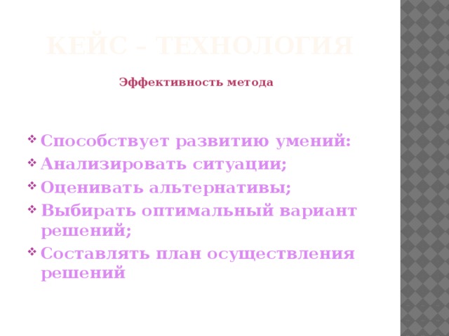 Кейс – технология Эффективность метода  Способствует развитию умений: Анализировать ситуации; Оценивать альтернативы; Выбирать оптимальный вариант решений; Составлять план осуществления решений