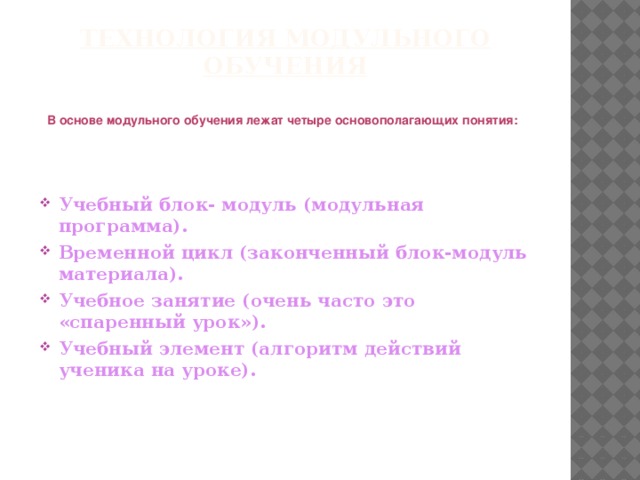 Технология модульного обучения В основе модульного обучения лежат четыре основополагающих понятия: Учебный блок- модуль (модульная программа). Временной цикл (законченный блок-модуль материала). Учебное занятие (очень часто это   «спаренный урок»). Учебный элемент (алгоритм действий ученика на уроке).