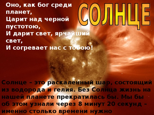 Оно, как бог среди планет,  Царит над черной пустотою,  И дарит свет, ярчайший свет,  И согревает нас с тобою! Солнце – это раскаленный шар, состоящий из водорода и гелия. Без Солнца жизнь на нашей планете прекратилась бы. Мы бы об этом узнали через 8 минут 20 секунд – именно столько времени нужно солнечному свету, чтобы преодолеть расстояние до Земли – 150 млн. км.