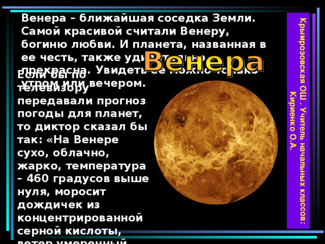 Крымрозовская ОШ . Учитель начальных классов: Кириенко О.А. Венера – ближайшая соседка Земли. Самой красивой считали Венеру, богиню любви. И планета, названная в ее честь, также удивительно прекрасна. Увидеть ее можно только утром или вечером. Если бы по телевизору передавали прогноз погоды для планет, то диктор сказал бы так: «На Венере сухо, облачно, жарко, температура – 460 градусов выше нуля, моросит дождичек из концентрированной серной кислоты, ветер умеренный, только в верхних слоях атмосферы наблюдается ураган и многочисленные вспышки молний».