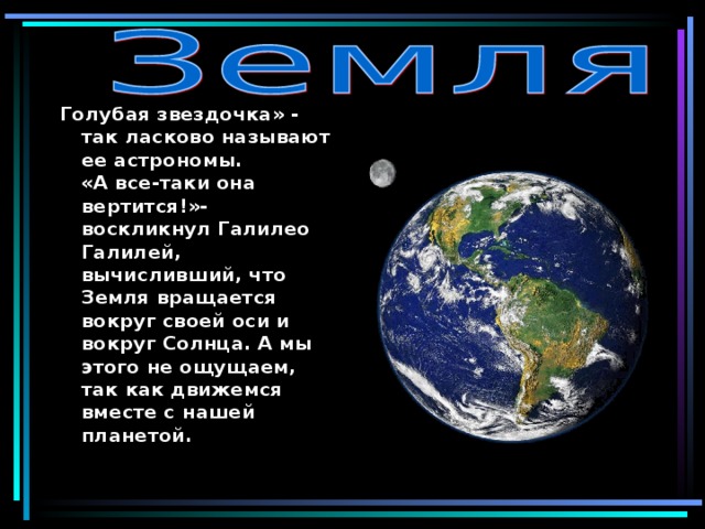 Голубая звездочка» - так ласково называют ее астрономы.  «А все-таки она вертится!»- воскликнул Галилео Галилей, вычисливший, что Земля вращается вокруг своей оси и вокруг Солнца. А мы этого не ощущаем, так как движемся вместе с нашей планетой.