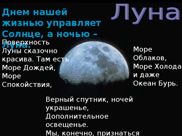 Днем нашей жизнью управляет Солнце, а ночью – Луна. Поверхность Луны сказочно красива. Там есть Море Дождей, Море Спокойствия, Море Облаков, Море Холода и даже Океан Бурь. Верный спутник, ночей украшенье, Дополнительное освещенье. Мы, конечно, признаться должны: Было б скучно Земле без Луны!