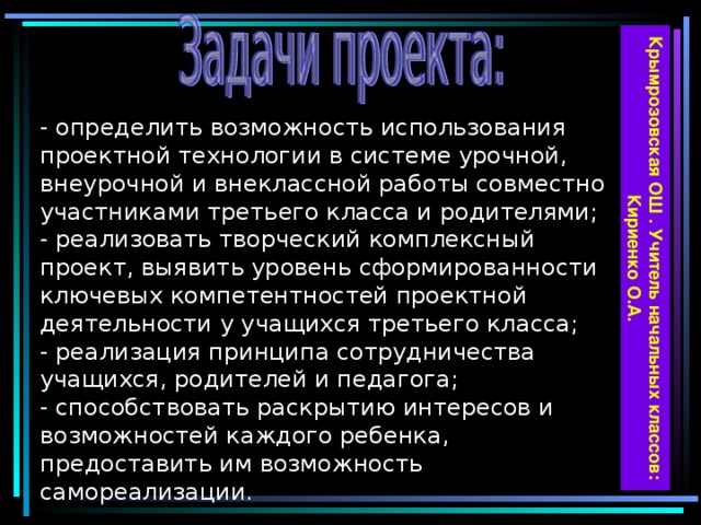 Крымрозовская ОШ . Учитель начальных классов: Кириенко О.А.  - определить возможность использования проектной технологии в системе урочной, внеурочной и внеклассной работы совместно участниками третьего класса и родителями;  - реализовать творческий комплексный проект, выявить уровень сформированности ключевых компетентностей проектной деятельности у учащихся третьего класса;  - реализация принципа сотрудничества учащихся, родителей и педагога;  - способствовать раскрытию интересов и возможностей каждого ребенка, предоставить им возможность самореализации.