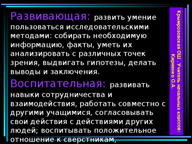 Крымрозовская ОШ . Учитель начальных классов: Кириенко О.А. Развивающая: развить умение пользоваться исследовательскими методами: собирать необходимую информацию, факты, уметь их анализировать с различных точек зрения, выдвигать гипотезы, делать выводы и заключения.  Воспитательная:  развивать навыки сотрудничества и взаимодействия, работать совместно с другими учащимися, согласовывать свои действия с действиями других людей; воспитывать положительное отношение к сверстникам, самостоятельность и организованность в работе.