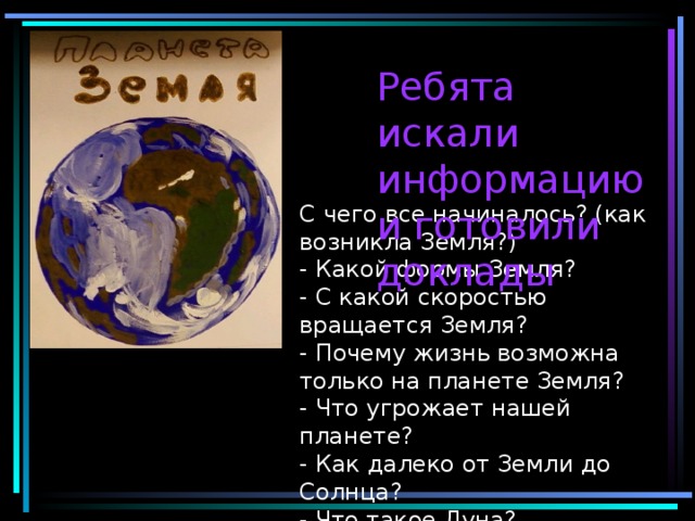 Ребята искали информацию и готовили доклады С чего все начиналось? (как возникла Земля?)  - Какой формы Земля?  - С какой скоростью вращается Земля?  - Почему жизнь возможна только на планете Земля?  - Что угрожает нашей планете?  - Как далеко от Земли до Солнца?  - Что такое Луна?