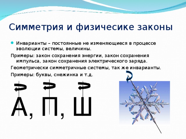 Симметрия и физичесике законы Инварианты – постоянные не изменяющиеся в процессе эволюции системы, величины. Примеры: закон сохранения энергии, закон сохранения импульса, закон сохранения электрического заряда. Геометрически симметричные системы, так же инварианты. Примеры: буквы, снежинка и т.д. А , П , Ш