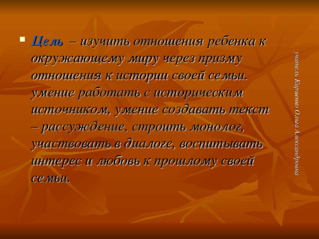 учитель Кириенко Ольга Александровна Цель – изучить отношения ребенка к окружающему миру через призму отношения к истории своей семьи. умение работать с историческим источником, умение создавать текст – рассуждение, строить монолог, участвовать в диалоге, воспитывать интерес и любовь к прошлому своей семьи.