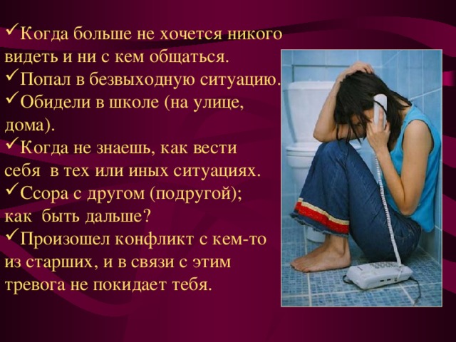 Когда больше не хочется никого видеть и ни с кем общаться. Попал в безвыходную ситуацию. Обидели в школе (на улице, дома). Когда не знаешь, как вести себя  в тех или иных ситуациях. Ссора с другом (подругой); как  быть дальше? Произошел конфликт с кем-то из старших, и в связи с этим тревога не покидает тебя.