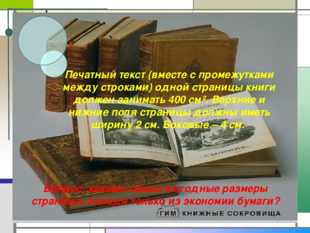 Печатный текст (вместе с промежутками между строками) одной страницы книги должен занимать 400 см ². Верхние и нижние поля страницы должны иметь ширину 2 см. Боковые – 4 см. Вопрос: каковы самые выгодные размеры страницы, исходя только из экономии бумаги?