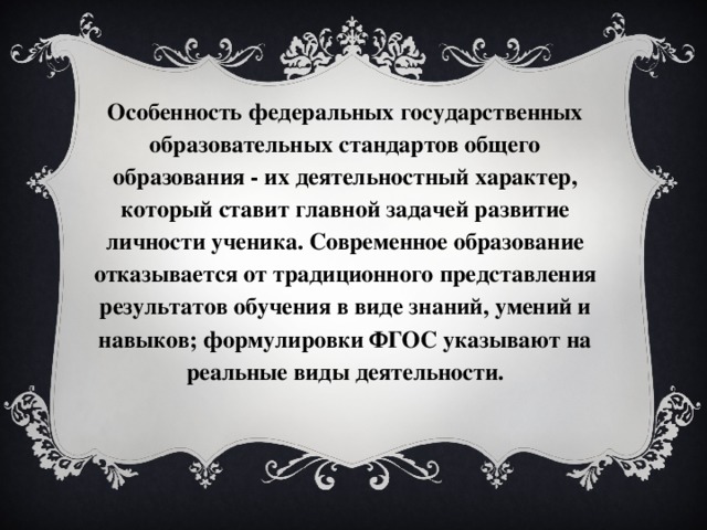 Особенность федеральных государственных образовательных стандартов общего образования - их деятельностный характер, который ставит главной задачей развитие личности ученика. Современное образование отказывается от традиционного представления результатов обучения в виде знаний, умений и навыков; формулировки ФГОС указывают на реальные виды деятельности.