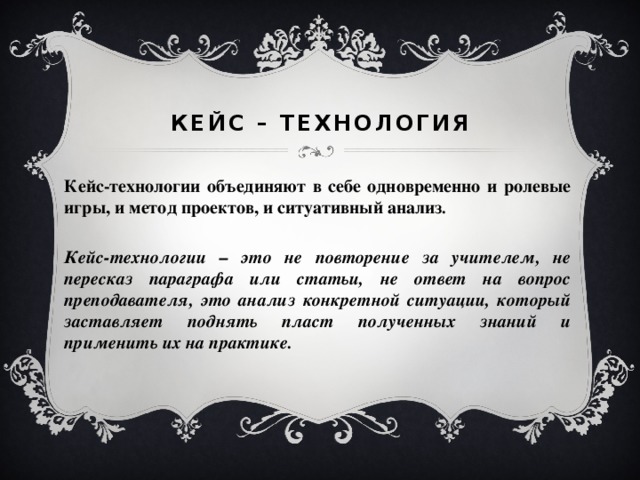 Кейс – технология Кейс-технологии объединяют в себе одновременно и ролевые игры, и метод проектов, и ситуативный анализ .  Кейс-технологии – это не повторение за учителем, не пересказ параграфа или статьи, не ответ на вопрос преподавателя, это анализ конкретной ситуации, который заставляет поднять пласт полученных знаний и применить их на практике.