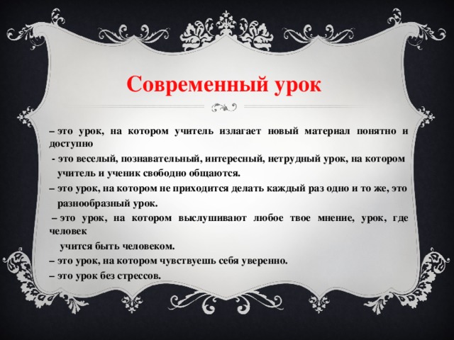 Современный урок  –  это урок, на котором учитель излагает новый материал понятно и доступно  - это веселый, познавательный, интересный, нетрудный урок, на котором  учитель и ученик свободно общаются. –  это урок, на котором не приходится делать каждый раз одно и то же, это  разнообразный урок.  –  это урок, на котором выслушивают любое твое мнение, урок, где человек  учится быть человеком. –  это урок, на котором чувствуешь себя уверенно. –  это урок без стрессов.