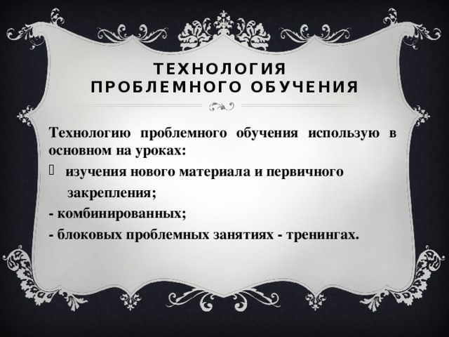 Технология  проблемного обучения Технологию проблемного обучения использую в основном на уроках: изучения нового материала и первичного  закрепления; - комбинированных; - блоковых проблемных занятиях - тренингах.