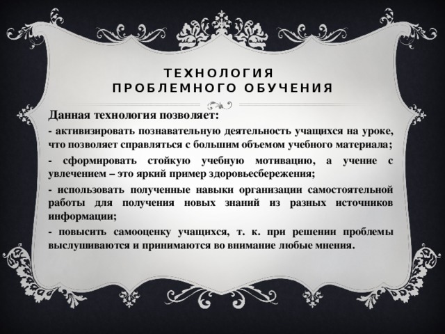 Технология  проблемного обучения Данная технология позволяет: - активизировать познавательную деятельность учащихся на уроке, что позволяет справляться с большим объемом учебного материала; - сформировать стойкую учебную мотивацию, а учение с увлечением – это яркий пример здоровьесбережения; - использовать полученные навыки организации самостоятельной работы для получения новых знаний из разных источников информации; - повысить самооценку учащихся, т. к. при решении проблемы выслушиваются и принимаются во внимание любые мнения.