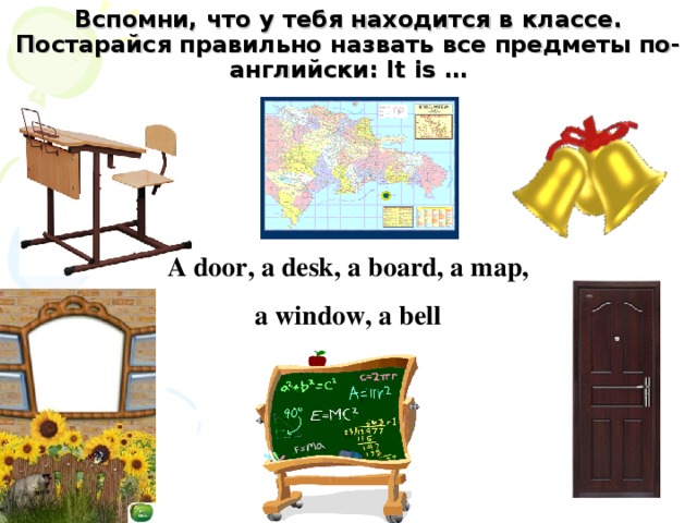 Вспомни, что у тебя находится в классе. Постарайся правильно назвать все предметы по- английски: It is … A door, a desk, a board, a map, a window, a bell