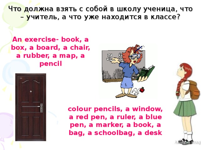 Что должна взять с собой в школу ученица, что – учитель, а что уже находится в классе? An exercise- book, a box, a board, a chair, a rubber, a map, a pencil colour pencils, a window, a red pen, a ruler, a blue pen, a marker, a book, a bag, a schoolbag, a desk