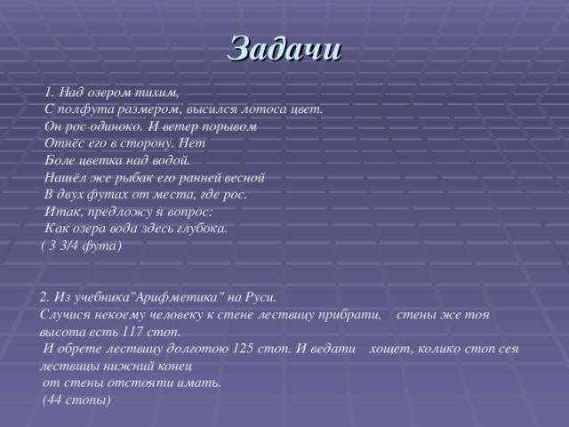 Задачи  1. Над озером тихим,  С полфута размером, высился лотоса цвет.  Он рос одиноко. И ветер порывом  Отнёс его в сторону. Нет  Боле цветка над водой.  Нашёл же рыбак его ранней весной  В двух футах от места, где рос.  Итак, предложу я вопрос:  Как озера вода здесь глубока.  ( 3 3/4 фута) 2. Из учебника
