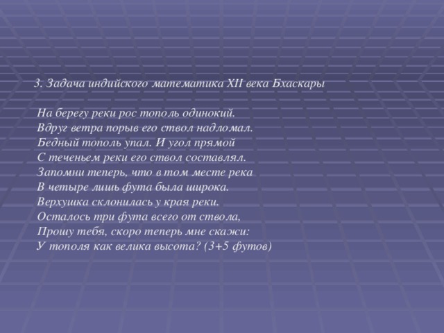 3. Задача индийского математика XII века Бхаскары   На берегу реки рос тополь одинокий.  Вдруг ветра порыв его ствол надломал.  Бедный тополь упал. И угол прямой  С теченьем реки его ствол составлял.  Запомни теперь, что в том месте река  В четыре лишь фута была широка.  Верхушка склонилась у края реки.  Осталось три фута всего от ствола,  Прошу тебя, скоро теперь мне скажи:  У тополя как велика высота? (3+5 футов)