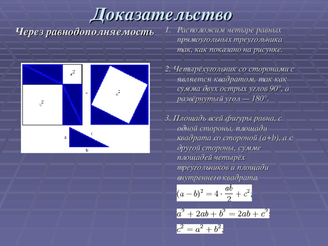 Доказательство Через равнодополняемость Расположим четыре равных прямоугольных треугольника так, как показано на рисунке.  2. Четырёхугольник со сторонами c является квадратом, так как сумма двух острых углов 90°, а развёрнутый угол — 180°.  3. Площадь всей фигуры равна, с одной стороны, площади квадрата со стороной (a+b), а с другой стороны, сумме площадей четырёх треугольников и площади внутреннего квадрата.