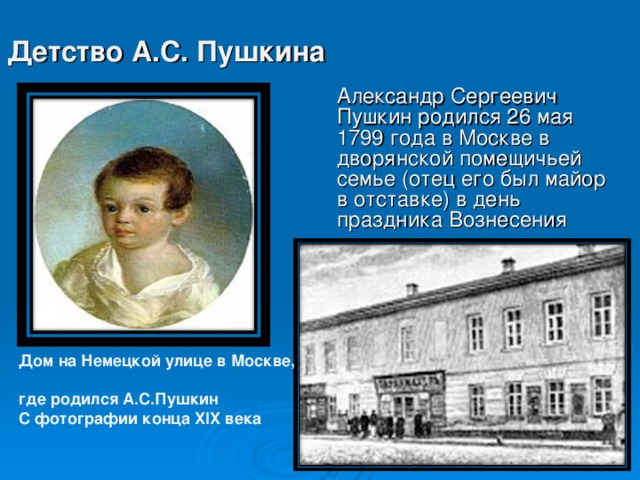 Детство А.С. Пушкина Александр Сергеевич Пушкин родился 26 мая 1799 года в Москве в дворянской помещичьей семье (отец его был майор в отставке) в день праздника Вознесения Дом на Немецкой улице в Москве,  где родился А.С.Пушкин  С фотографии конца XIX века