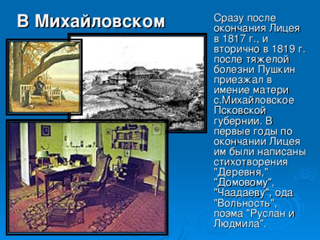 В Михайловском Сразу после окончания Лицея в 1817 г., и вторично в 1819 г. после тяжелой болезни Пушкин приезжал в имение матери с.Михайловское Псковской губернии. В первые годы по окончании Лицея им были написаны стихотворения 