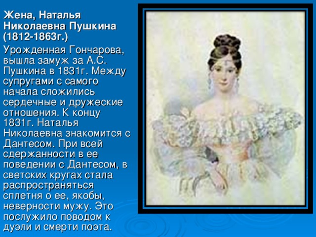 Жена, Наталья Николаевна Пушкина (1812-1863г.)  Урожденная Гончарова, вышла замуж за А.С. Пушкина в 1831г. Между супругами с самого начала сложились сердечные и дружеские отношения. К концу 1831г. Наталья Николаевна знакомится с Дантесом. При всей сдержанности в ее поведении с Дантесом, в светских кругах стала распространяться сплетня о ее, якобы, неверности мужу. Это послужило поводом к дуэли и смерти поэта .