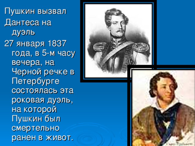 Пушкин вызвал Дантеса на дуэль 27 января 1837 года, в 5-м часу вечера, на Черной речке в Петербурге состоялась эта роковая дуэль, на которой Пушкин был смертельно ранен в живот.