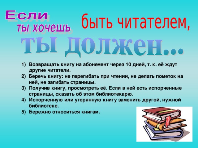 Возвращать книгу на абонемент через 10 дней, т. к. её ждут другие читатели. 2) Беречь книгу: не перегибать при чтении, не делать пометок на ней, не загибать страницы. Получив книгу, просмотреть её. Если в ней есть испорченные страницы, сказать об этом библиотекарю. Испорченную или утерянную книгу заменить другой, нужной библиотеке. Бережно относиться книгам.