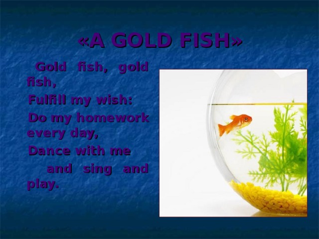«A GOLD FISH»  Gold fish, gold fish,  Fulfill my wish:  Do my homework every day,  Dance with me  and sing and play.