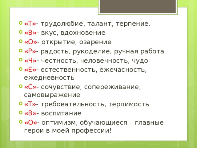 «Т» - трудолюбие, талант, терпение. «В» - вкус, вдохновение «О» - открытие, озарение «Р» - радость, рукоделие, ручная работа «Ч» - честность, человечность, чудо «Е» - естественность, ежечасность, ежедневность «С» - сочувствие, сопереживание, самовыражение «Т» - требовательность, терпимость «В» - воспитание «О» - оптимизм, обучающиеся – главные герои в моей профессии!