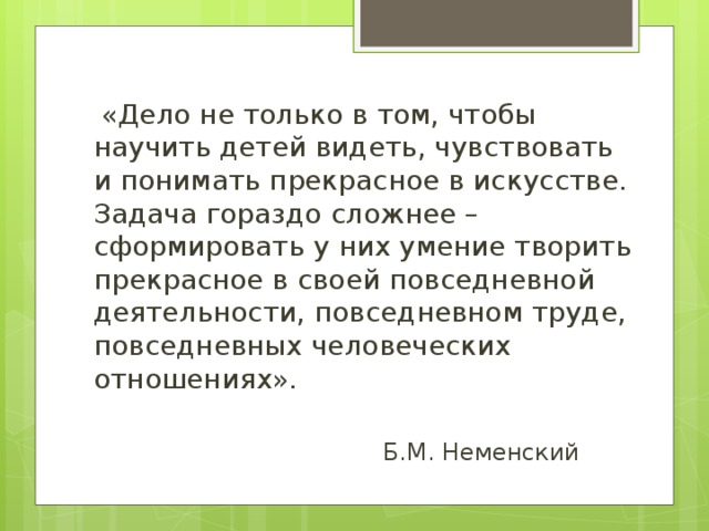 «Дело не только в том, чтобы научить детей видеть, чувствовать и понимать прекрасное в искусстве. Задача гораздо сложнее – сформировать у них умение творить прекрасное в своей повседневной деятельности, повседневном труде, повседневных человеческих отношениях».  Б.М. Неменский