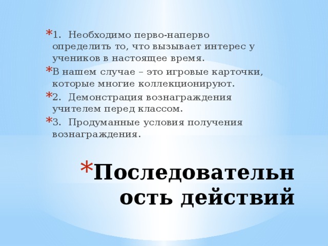 1.  Необходимо перво-наперво определить то, что вызывает интерес у учеников в настоящее время. В нашем случае – это игровые карточки, которые многие коллекционируют. 2.  Демонстрация вознаграждения учителем перед классом. 3.  Продуманные условия получения вознаграждения. Последовательность действий