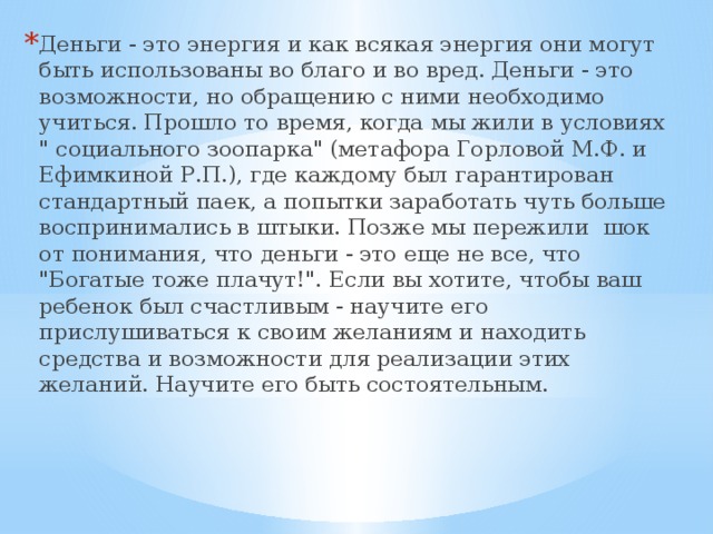 Деньги - это энергия и как всякая энергия они могут быть использованы во благо и во вред. Деньги - это возможности, но обращению с ними необходимо учиться. Прошло то время, когда мы жили в условиях 