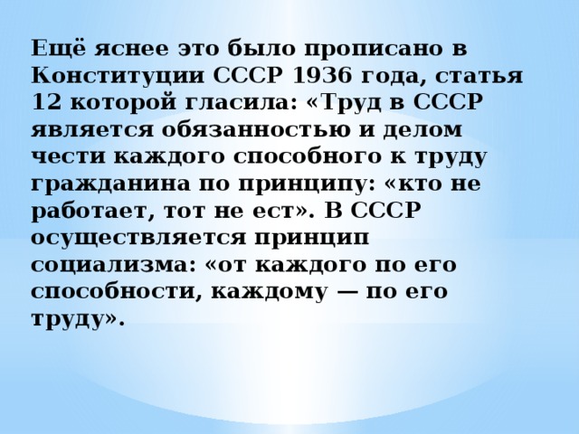 Ещё яснее это было прописано в Конституции СССР 1936 года, статья 12 которой гласила: «Труд в СССР является обязанностью и делом чести каждого способного к труду гражданина по принципу: «кто не работает, тот не ест». В СССР осуществляется принцип социализма: «от каждого по его способности, каждому — по его труду».