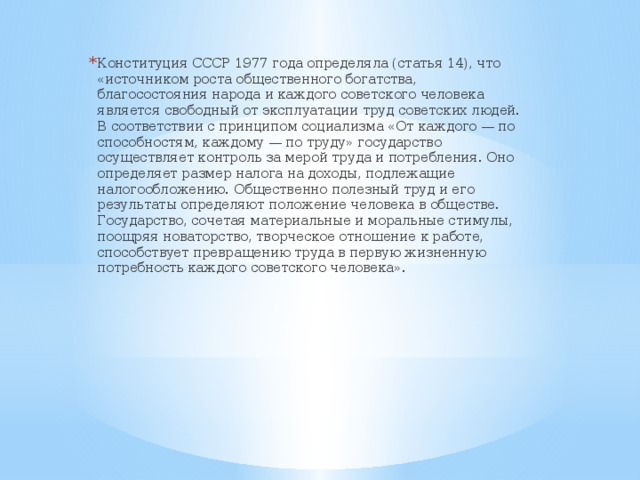 Конституция СССР 1977 года определяла (статья 14), что «источником роста общественного богатства, благосостояния народа и каждого советского человека является свободный от эксплуатации труд советских людей. В соответствии с принципом социализма «От каждого — по способностям, каждому — по труду» государство осуществляет контроль за мерой труда и потребления. Оно определяет размер налога на доходы, подлежащие налогообложению. Общественно полезный труд и его результаты определяют положение человека в обществе. Государство, сочетая материальные и моральные стимулы, поощряя новаторство, творческое отношение к работе, способствует превращению труда в первую жизненную потребность каждого советского человека».