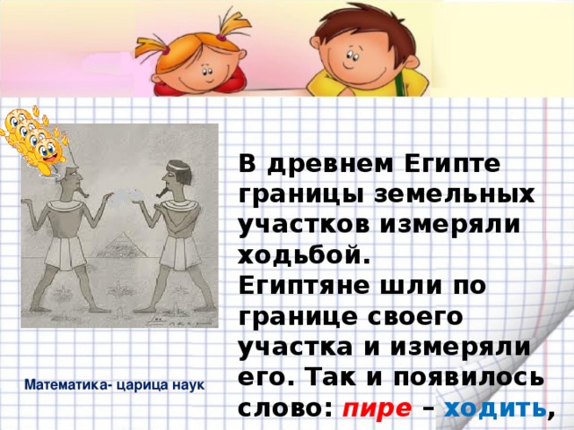 В древнем Египте границы земельных участков измеряли ходьбой.  Египтяне шли по границе своего участка и измеряли его. Так и появилось слово: пире – ходить ,   метрос – измерять  ПЕРИМЕТР Математика- царица наук