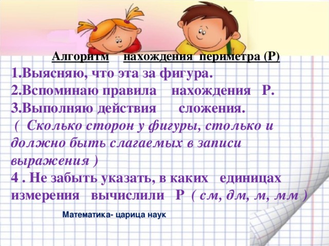 Алгоритм  нахождения периметра (Р) 1.Выясняю, что эта за фигура. 2.Вспоминаю правила нахождения Р. 3.Выполняю действия сложения.  ( Сколько сторон у фигуры, столько и должно быть слагаемых в записи выражения ) 4 . Не забыть указать, в каких единицах измерения вычислили Р ( см, дм, м, мм )  Математика- царица наук